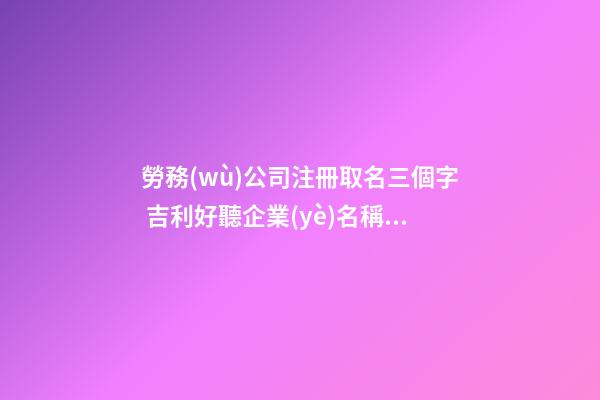 勞務(wù)公司注冊取名三個字 吉利好聽企業(yè)名稱,起名之家